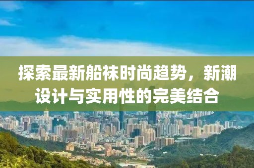 探索最新船袜时尚趋势，新潮设计与实用性的完美结合