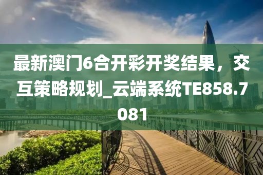 最新澳门6合开彩开奖结果，交互策略规划_云端系统TE858.7081