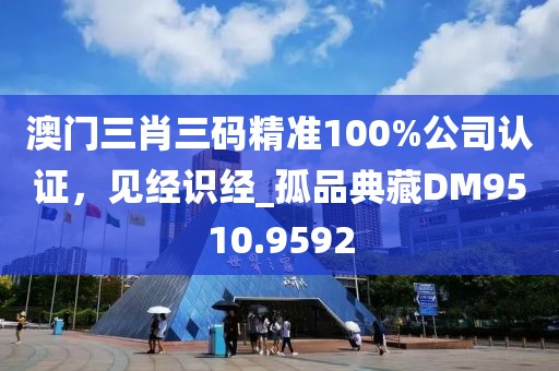 澳门三肖三码精准100%公司认证，见经识经_孤品典藏DM9510.9592