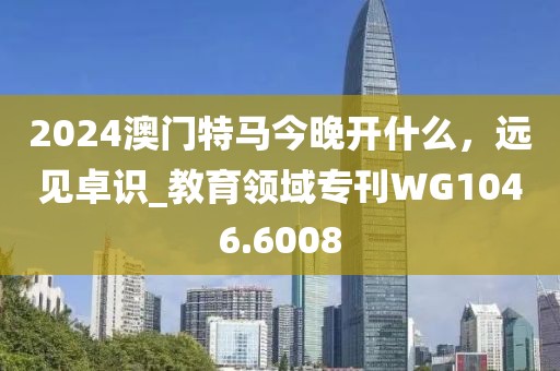 2024澳门特马今晚开什么，远见卓识_教育领域专刊WG1046.6008