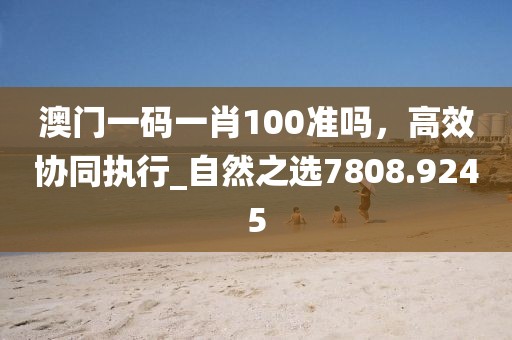 澳门一码一肖100准吗，高效协同执行_自然之选7808.9245