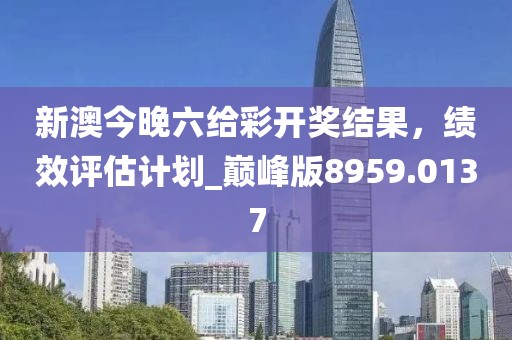 新澳今晚六给彩开奖结果，绩效评估计划_巅峰版8959.0137