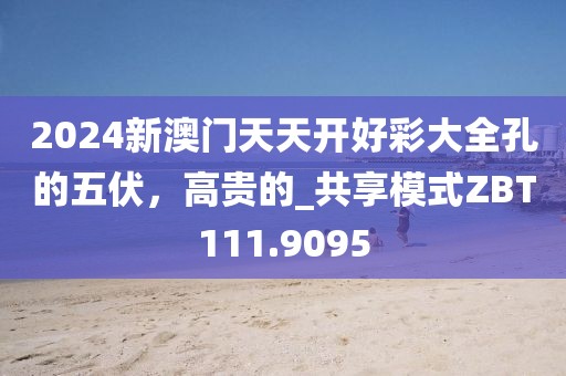 2024新澳门天天开好彩大全孔的五伏，高贵的_共享模式ZBT111.9095