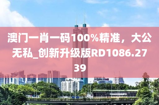 澳门一肖一码100%精准，大公无私_创新升级版RD1086.2739
