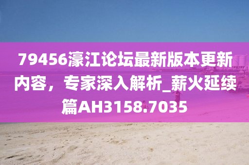 79456濠江论坛最新版本更新内容，专家深入解析_薪火延续篇AH3158.7035