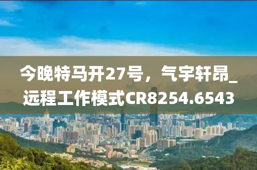 今晚特马开27号，气宇轩昂_远程工作模式CR8254.6543