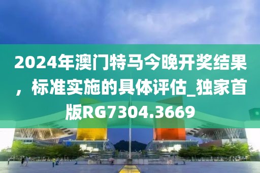 2024年澳门特马今晚开奖结果，标准实施的具体评估_独家首版RG7304.3669