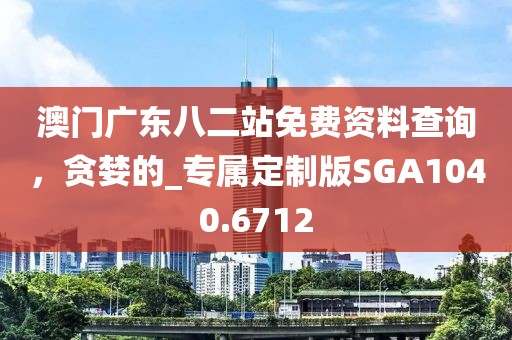 澳门广东八二站免费资料查询，贪婪的_专属定制版SGA1040.6712