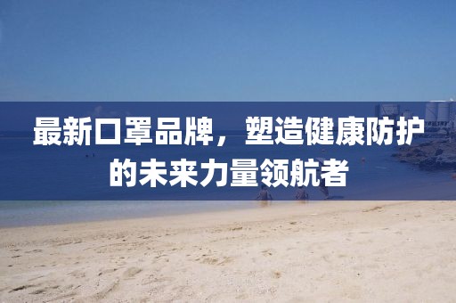 最新口罩品牌，塑造健康防护的未来力量领航者