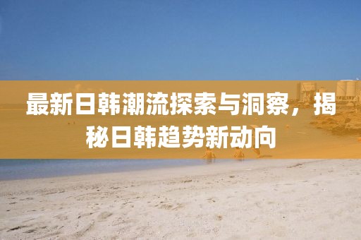 最新日韩潮流探索与洞察，揭秘日韩趋势新动向