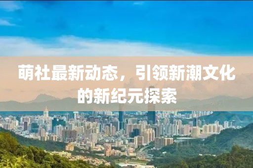 萌社最新动态，引领新潮文化的新纪元探索