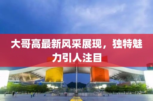 大哥高最新风采展现，独特魅力引人注目