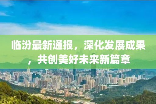 临汾最新通报，深化发展成果，共创美好未来新篇章