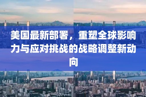 美国最新部署，重塑全球影响力与应对挑战的战略调整新动向