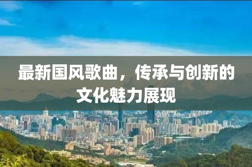 最新国风歌曲，传承与创新的文化魅力展现