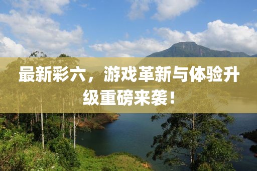 最新彩六，游戏革新与体验升级重磅来袭！