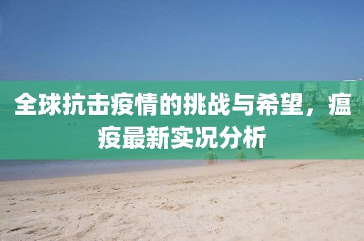 全球抗击疫情的挑战与希望，瘟疫最新实况分析