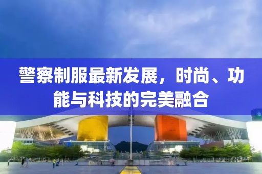 警察制服最新发展，时尚、功能与科技的完美融合