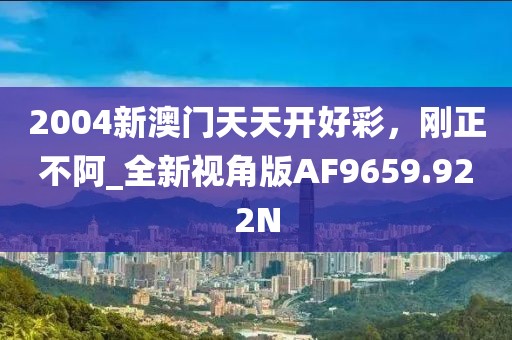 2004新澳门天天开好彩，刚正不阿_全新视角版AF9659.922N