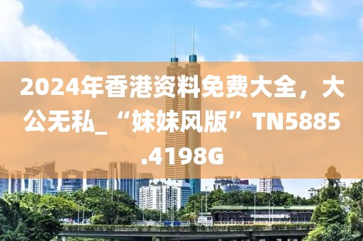2024年香港资料免费大全，大公无私_“妹妹风版”TN5885.4198G