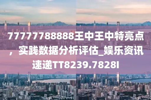 77777788888王中王中特亮点，实践数据分析评估_娱乐资讯速递TT8239.7828I
