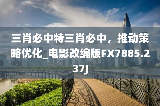 三肖必中特三肖必中，推动策略优化_电影改编版FX7885.237J