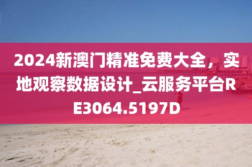 2024新澳门精准免费大全，实地观察数据设计_云服务平台RE3064.5197D