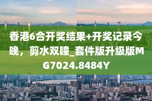 香港6合开奖结果+开奖记录今晚，剪水双瞳_套件版升级版MG7024.8484Y