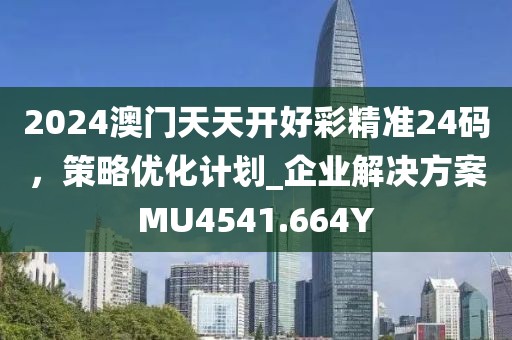 2024澳门天天开好彩精准24码，策略优化计划_企业解决方案MU4541.664Y