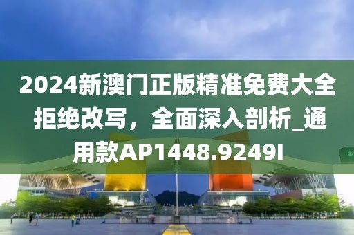 2024新澳门正版精准免费大全 拒绝改写，全面深入剖析_通用款AP1448.9249I