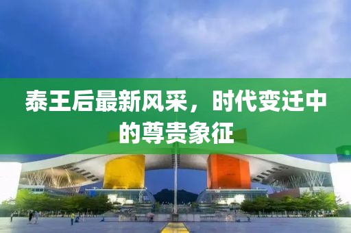 泰王后最新风采，时代变迁中的尊贵象征