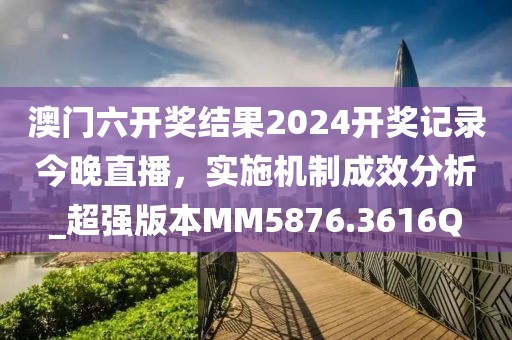 澳门六开奖结果2024开奖记录今晚直播，实施机制成效分析_超强版本MM5876.3616Q