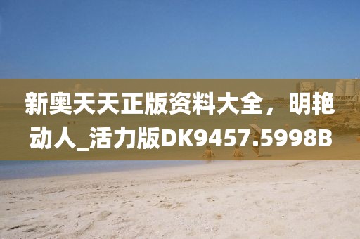 新奥天天正版资料大全，明艳动人_活力版DK9457.5998B