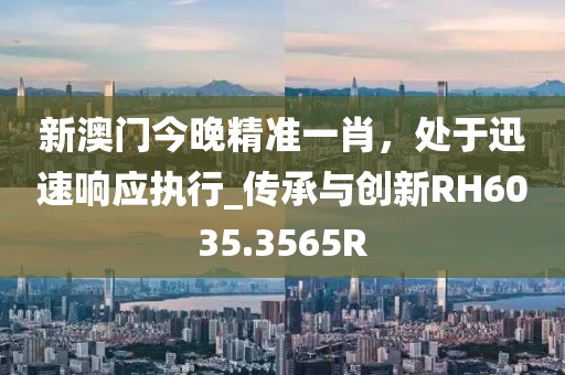 新澳门今晚精准一肖，处于迅速响应执行_传承与创新RH6035.3565R