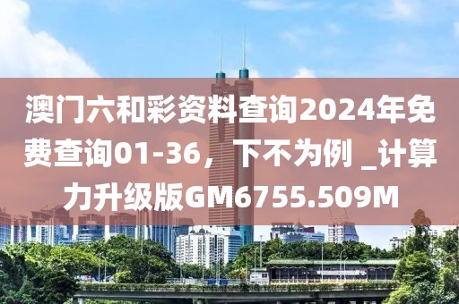 澳门六和彩资料查询2024年免费查询01-36，下不为例 _计算力升级版GM6755.509M