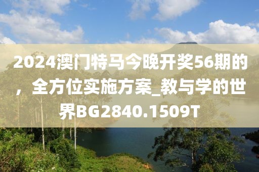 2024澳门特马今晚开奖56期的，全方位实施方案_教与学的世界BG2840.1509T