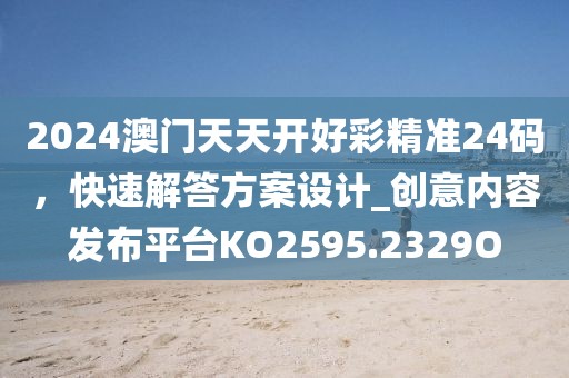 2024澳门天天开好彩精准24码，快速解答方案设计_创意内容发布平台KO2595.2329O