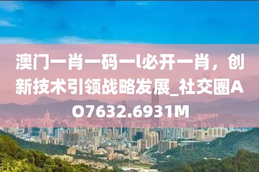 澳门一肖一码一l必开一肖，创新技术引领战略发展_社交圈AO7632.6931M