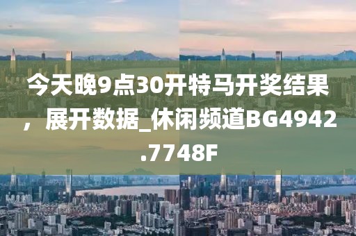 今天晚9点30开特马开奖结果，展开数据_休闲频道BG4942.7748F