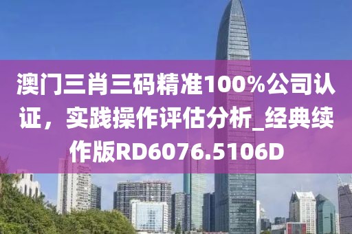 澳门三肖三码精准100%公司认证，实践操作评估分析_经典续作版RD6076.5106D