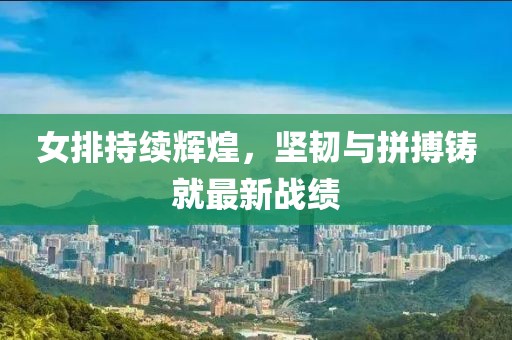 女排持续辉煌，坚韧与拼搏铸就最新战绩
