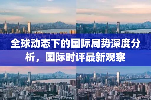全球动态下的国际局势深度分析，国际时评最新观察