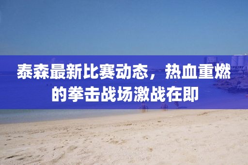 泰森最新比赛动态，热血重燃的拳击战场激战在即