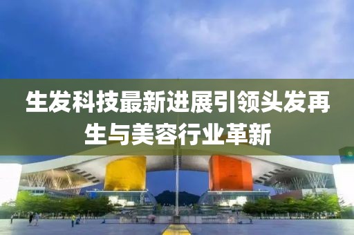 生发科技最新进展引领头发再生与美容行业革新