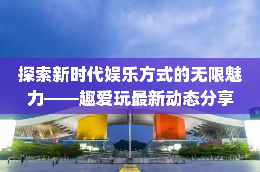 探索新时代娱乐方式的无限魅力——趣爱玩最新动态分享