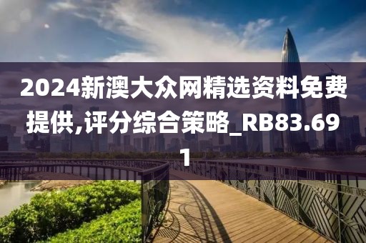 2024新澳大众网精选资料免费提供,评分综合策略_RB83.691