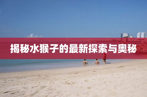 揭秘水猴子的最新探索与奥秘