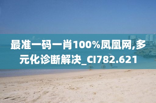 最准一码一肖100%凤凰网,多元化诊断解决_CI782.621