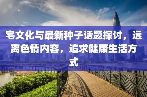 宅文化与最新种子话题探讨，远离色情内容，追求健康生活方式