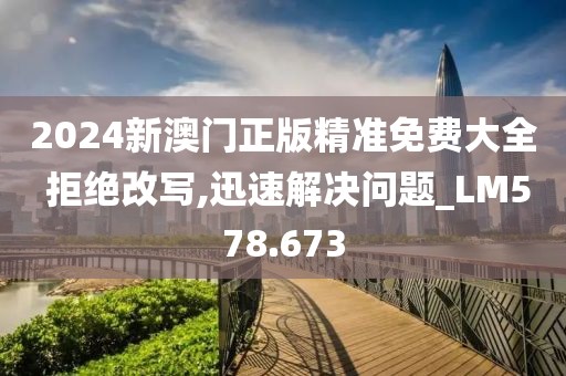 2024新澳门正版精准免费大全 拒绝改写,迅速解决问题_LM578.673